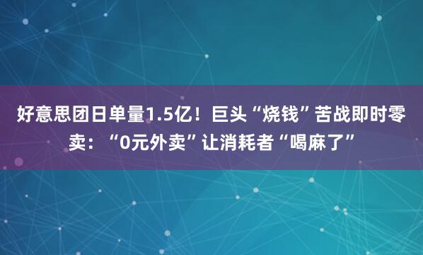 好意思团日单量1.5亿！巨头“烧钱”苦战即时零卖：“0元外卖”让消耗者“喝麻了”