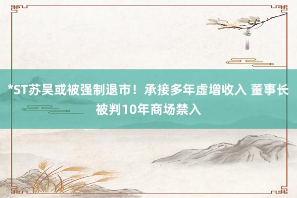 *ST苏吴或被强制退市！承接多年虚增收入 董事长被判10年商场禁入