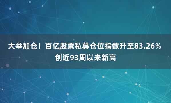 大举加仓！百亿股票私募仓位指数升至83.26% 创近93周以来新高