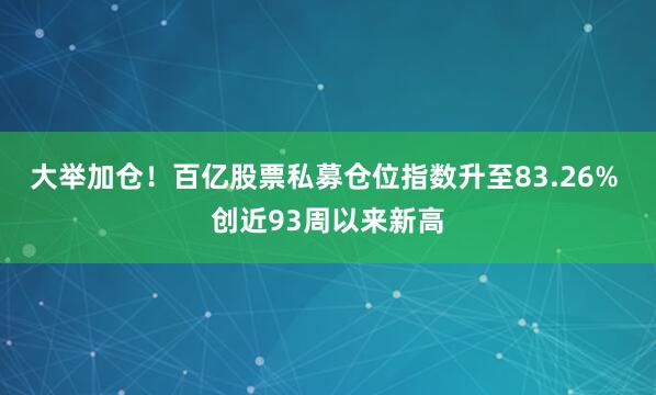 大举加仓！百亿股票私募仓位指数升至83.26% 创近93周以来新高
