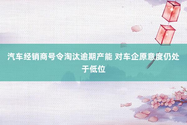 汽车经销商号令淘汰逾期产能 对车企原意度仍处于低位