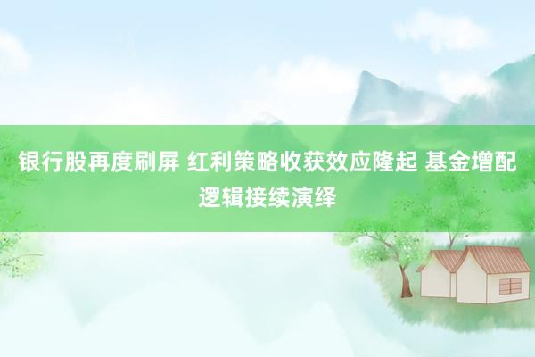 银行股再度刷屏 红利策略收获效应隆起 基金增配逻辑接续演绎