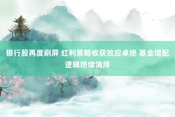 银行股再度刷屏 红利策略收获效应卓绝 基金增配逻辑络续演绎