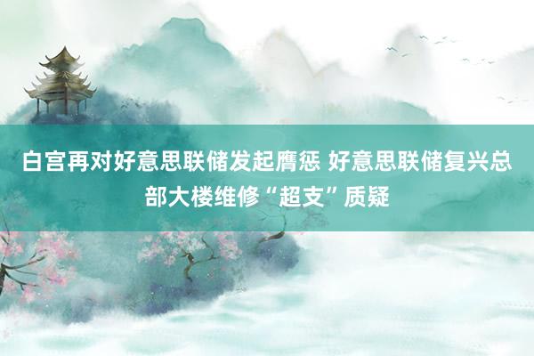白宫再对好意思联储发起膺惩 好意思联储复兴总部大楼维修“超支”质疑