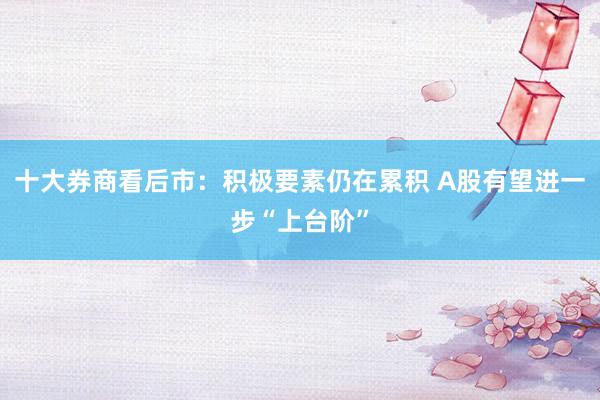 十大券商看后市：积极要素仍在累积 A股有望进一步“上台阶”