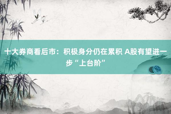 十大券商看后市：积极身分仍在累积 A股有望进一步“上台阶”