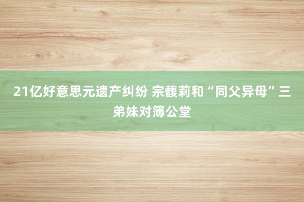 21亿好意思元遗产纠纷 宗馥莉和“同父异母”三弟妹对簿公堂
