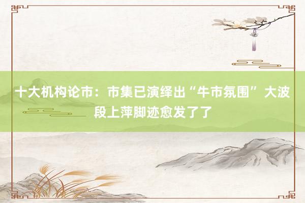 十大机构论市：市集已演绎出“牛市氛围” 大波段上萍脚迹愈发了了