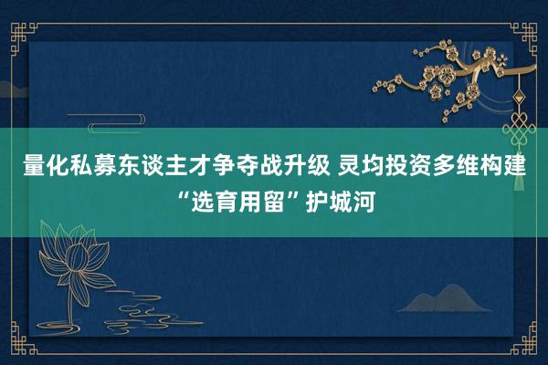 量化私募东谈主才争夺战升级 灵均投资多维构建“选育用留”护城河