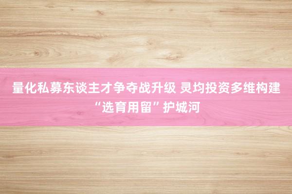 量化私募东谈主才争夺战升级 灵均投资多维构建“选育用留”护城河