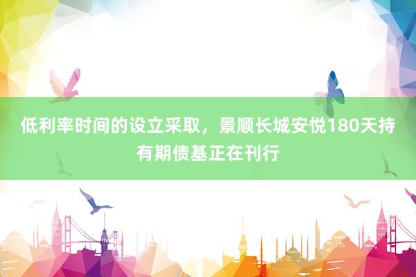 低利率时间的设立采取，景顺长城安悦180天持有期债基正在刊行