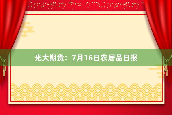光大期货：7月16日农居品日报