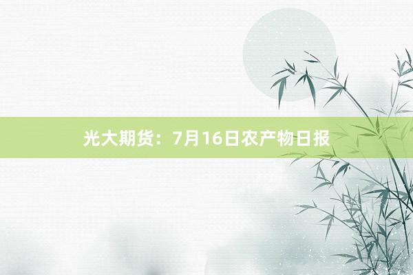 光大期货：7月16日农产物日报