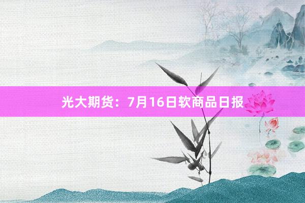 光大期货：7月16日软商品日报