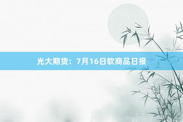 光大期货：7月16日软商品日报