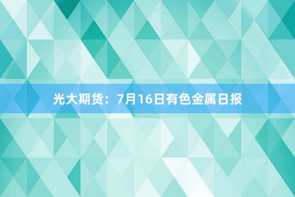 光大期货：7月16日有色金属日报