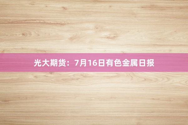 光大期货：7月16日有色金属日报