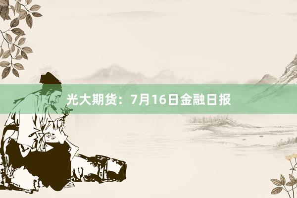光大期货：7月16日金融日报