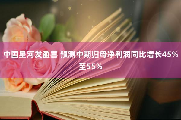 中国星河发盈喜 预测中期归母净利润同比增长45%至55%