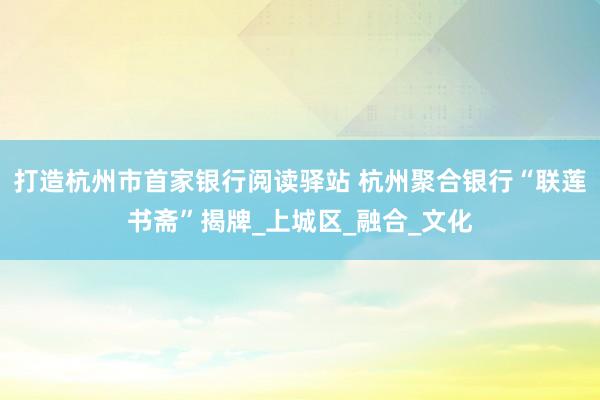 打造杭州市首家银行阅读驿站 杭州聚合银行“联莲书斋”揭牌_上城区_融合_文化