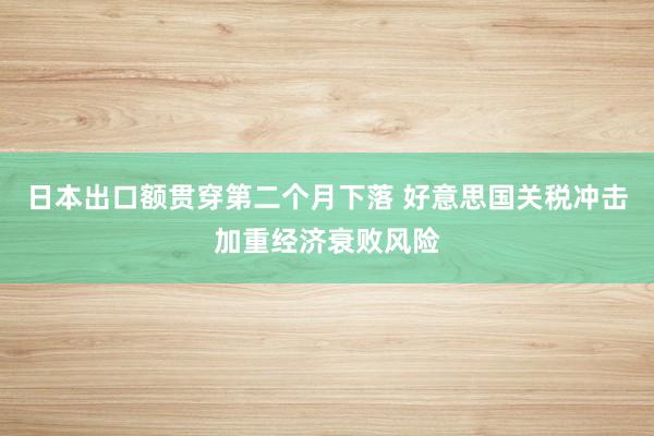 日本出口额贯穿第二个月下落 好意思国关税冲击加重经济衰败风险