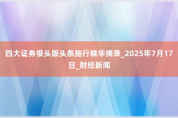 四大证券报头版头条施行精华摘录_2025年7月17日_财经新闻