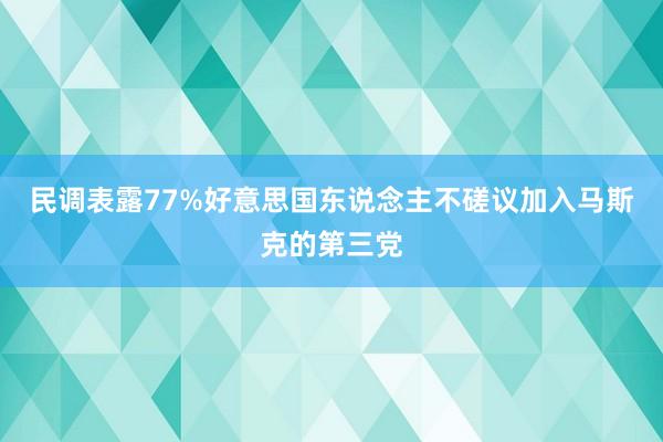 民调表露77%好意思国东说念主不磋议加入马斯克的第三党