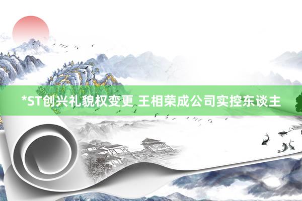 *ST创兴礼貌权变更 王相荣成公司实控东谈主