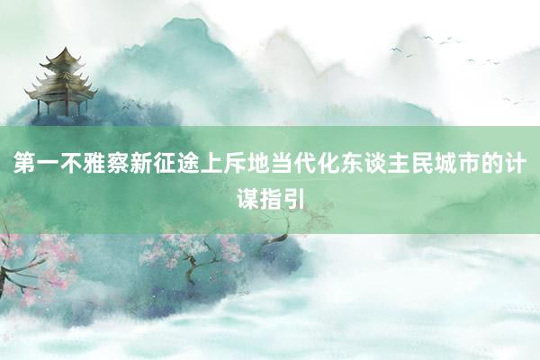 第一不雅察新征途上斥地当代化东谈主民城市的计谋指引