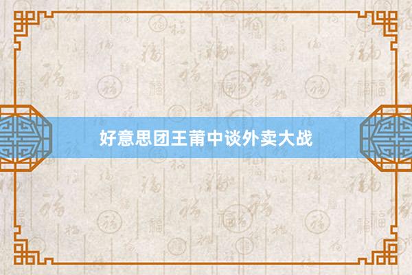 好意思团王莆中谈外卖大战