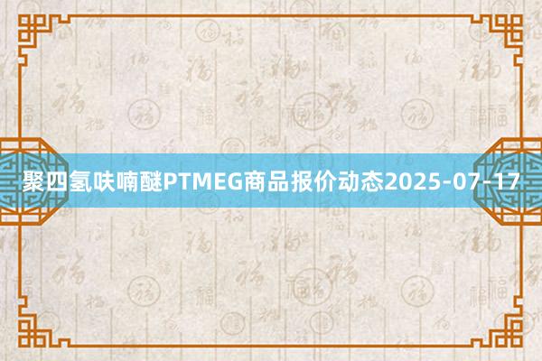 聚四氢呋喃醚PTMEG商品报价动态2025-07-17