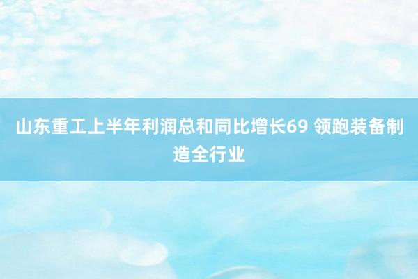 山东重工上半年利润总和同比增长69 领跑装备制造全行业
