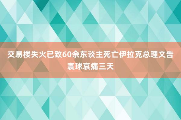 交易楼失火已致60余东谈主死亡伊拉克总理文告寰球哀痛三天