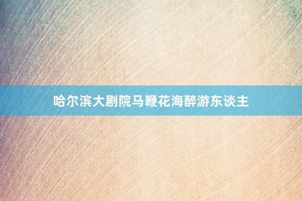 哈尔滨大剧院马鞭花海醉游东谈主