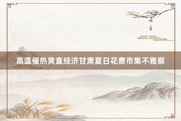 高温催热爽直经济甘肃夏日花费市集不雅察
