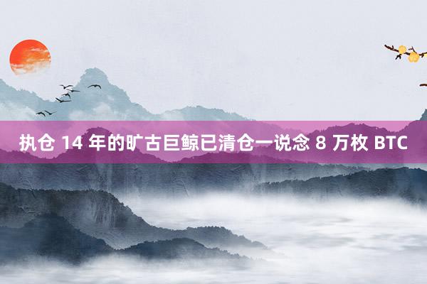 执仓 14 年的旷古巨鲸已清仓一说念 8 万枚 BTC