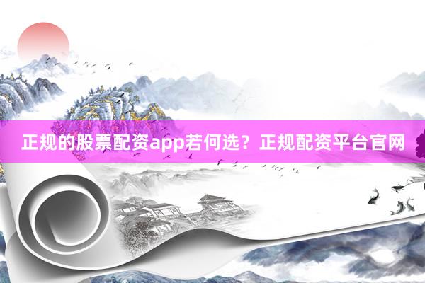 正规的股票配资app若何选？正规配资平台官网