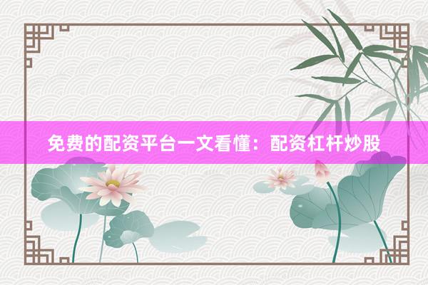 免费的配资平台一文看懂：配资杠杆炒股