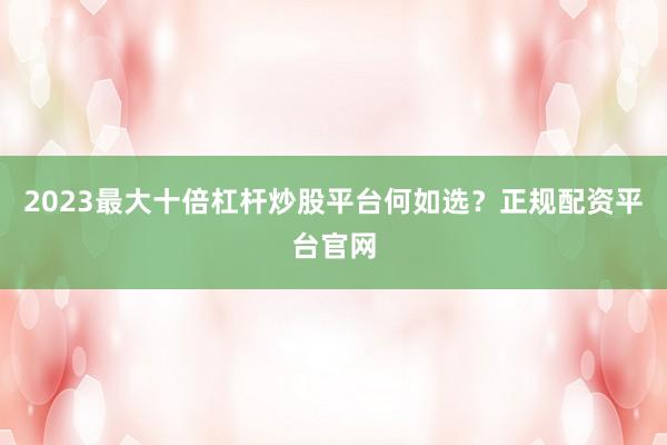 2023最大十倍杠杆炒股平台何如选？正规配资平台官网