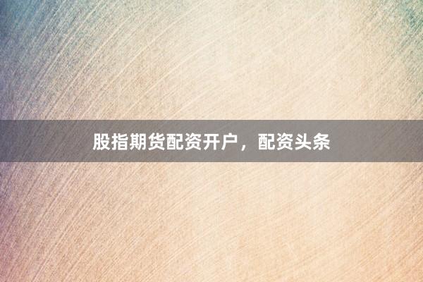 股指期货配资开户，配资头条