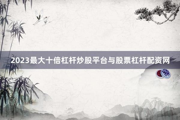 2023最大十倍杠杆炒股平台与股票杠杆配资网