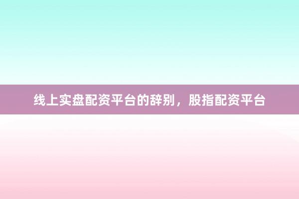 线上实盘配资平台的辞别，股指配资平台