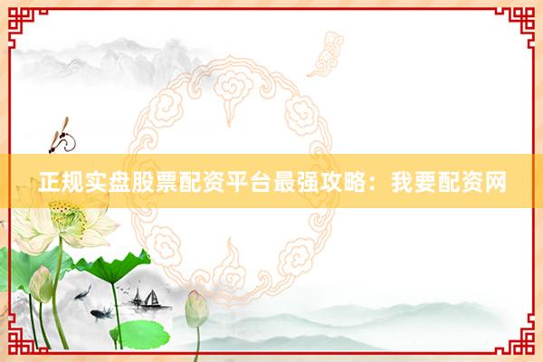 正规实盘股票配资平台最强攻略：我要配资网