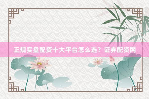 正规实盘配资十大平台怎么选？证券配资网