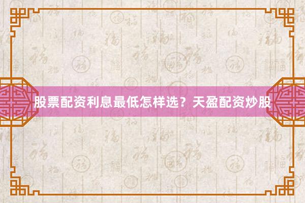 股票配资利息最低怎样选？天盈配资炒股