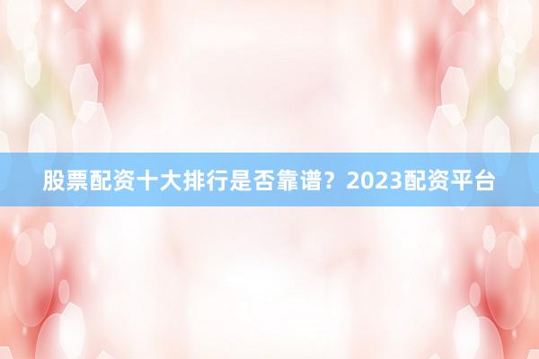 股票配资十大排行是否靠谱？2023配资平台