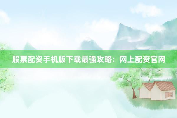 股票配资手机版下载最强攻略：网上配资官网