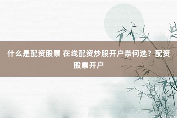 什么是配资股票 在线配资炒股开户奈何选？配资股票开户