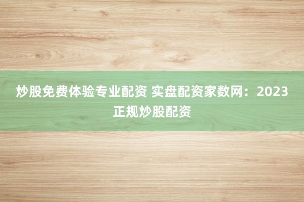 炒股免费体验专业配资 实盘配资家数网：2023正规炒股配资
