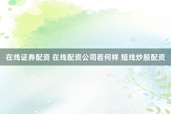 在线证券配资 在线配资公司若何样 短线炒股配资